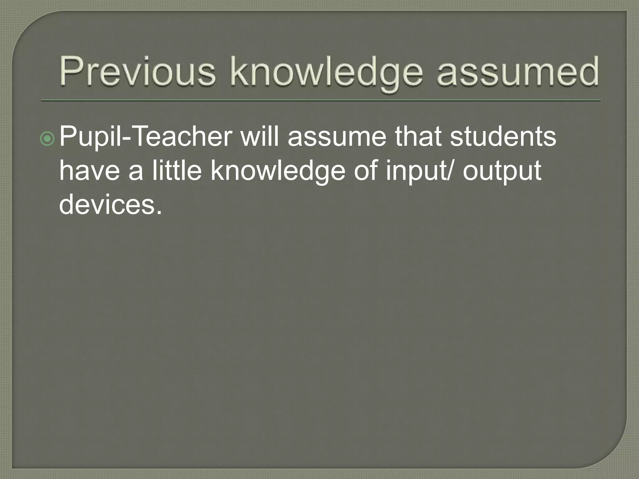 Pupil-Teacher will assume that students
have a little knowledge of input/ output
devices.
 