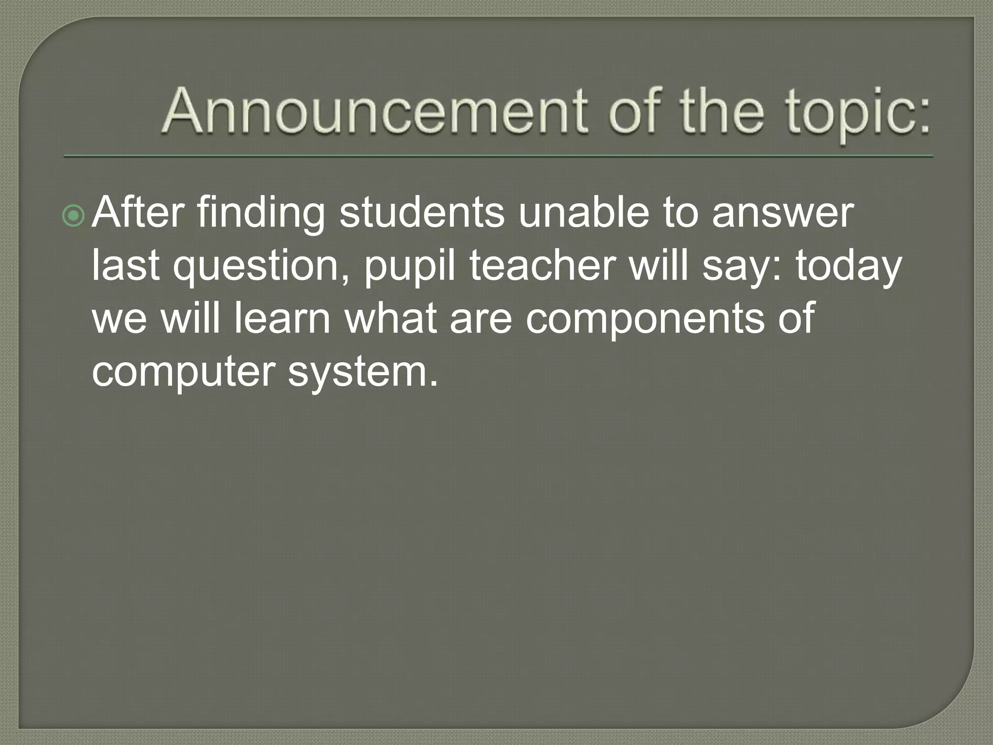 After finding students unable to answer
last question, pupil teacher will say: today
we will learn what are components of
computer system.
 