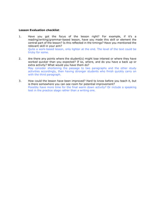 Lesson Evaluation checklist:
1. Have you got the focus of the lesson right? For example, if it’s a
reading/writing/grammar-based lesson, have you made this skill or element the
central part of the lesson? Is this reflected in the timings? Have you mentioned the
relevant skill in your aim?
Quite a work-based lesson, only lighter at the end. The level of the text could be
tricky for some.
2. Are there any points where the student(s) might lose interest or where they have
worked quicker than you expected? If so, where, and do you have a back up or
extra activity? What would you have them do?
May consider shortening the passage to two paragraphs and the other study
activities accordingly, then having stronger students who finish quickly carry on
with the third paragraph.
3. How could the lesson have been improved? Hard to know before you teach it, but
is there somewhere you can see room for potential improvement?
Possibly have more time for the final warm down activity? Or include a speaking
test in the practice stage rather than a writing one.
 