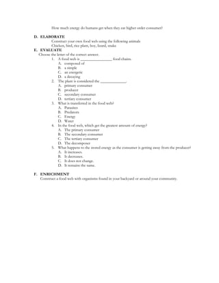 How much energy do humans get when they eat higher order consumer?

D. ELABORATE
         Construct your own food web using the following animals
         Chicken, bird, rice plant, boy, lizard, snake
E. EVALUATE
  Choose the letter of the correct answer.
         1. A food web is ________________ food chains.
              A. composed of
              B. a simple
              C. an energetic
              D. a decaying
         2. The plant is considered the _____________.
              A. primary consumer
              B. producer
              C. secondary consumer
              D. tertiary consumer
         3. What is transferred in the food web?
              A. Parasites
              B. Predators
              C. Energy
              D. Water
         4. In the food web, which get the greatest amount of energy?
              A. The primary consumer
              B. The secondary consumer
              C. The tertiary consumer
              D. The decomposer
         5. What happens to the stored energy as the consumer is getting away from the producer?
              A. It increases.
              B. It decreases.
              C. It does not change.
              D. It remains the same.

F. ENRICHMENT
   Construct a food web with organisms found in your backyard or around your community.
 