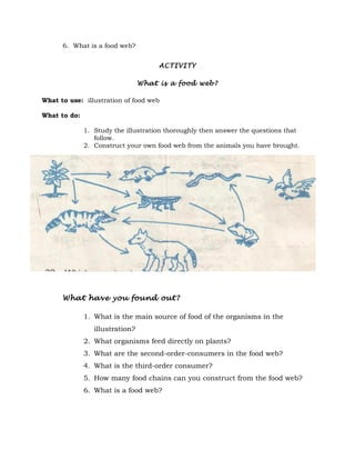 6. What is a food web?


                                      ACTIVITY

                                 What is a food web?

What to use: illustration of food web

What to do:

              1. Study the illustration thoroughly then answer the questions that
                 follow.
              2. Construct your own food web from the animals you have brought.




      What have you found out?

              1. What is the main source of food of the organisms in the
                 illustration?
              2. What organisms feed directly on plants?
              3. What are the second-order-consumers in the food web?
              4. What is the third-order consumer?
              5. How many food chains can you construct from the food web?
              6. What is a food web?
 