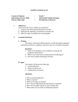 SAMPLE LESSON PLAN
Content of Students : Grade 7
Information Literacy Skills : Information Seeking Strategies
Library Skills/ topic : Introduction to Research
I. Objectives :
At the end of the lesson, students are expected to:
1. categorize the kinds and classification of research
2. appreciate the importance of research in everyday life
3. make five topics or problems for research paper
II       Learning Experience
A. Priming
The teacher will present different pictures of old and modern equipment
and facilities (television, telephone, typewriter, gas stove, hospital and school)
Questions:
1. What are the problems can you identify in using the old
      equipment and facilities?
2. What is your observation in advancement of technologies?
3. How these modern technologies develop?
B.  Input
The teacher will discuss the following:
1. research definition
2. kinds of research, and
3. classifications of research
Questions:
1. Why is research important?
3. What is research?
4. What are the types of research?
5. How will you differentiate the classification of research?
6. How will you apply research in your everyday life?
7. What values can you relate in conducting research?
 