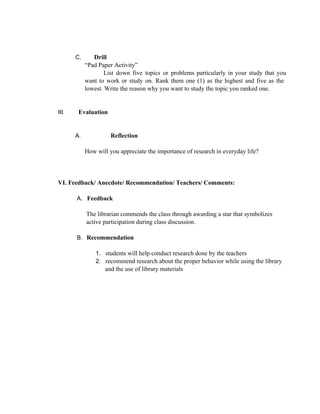 C. Drill
“Pad Paper Activity”
List down five topics or problems particularly in your study that you                     
want to work or study on. Rank them one (1) as the highest and five as the                               
lowest. Write the reason why you want to study the topic you ranked one.
III. Evaluation
A. Reflection
How will you appreciate the importance of research in everyday life?
 VI. Feedback/ Anecdote/ Recommendation/ Teachers/ Comments:
A. Feedback
The librarian commends the class through awarding a star that symbolizes
active participation during class discussion.
B. Recommendation
1. students will help conduct research done by the teachers
2. recommend research about the proper behavior while using the library
and the use of library materials
 