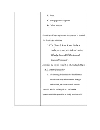            4.3 Atlas
           4.3 Newspaper and Magazine
           4.4 Online sources
5. impart significant, up­to­date information of research
    in the field of education
            5.1 The Elizabeth Seton School faculty is
                   conducting research on students learning
                   difficulty through PLC (Professional
                   Learning Community)
6. integrate the subject research in other subjects like in
    T.L.E. or Entrepreneurship
           6.1 In venturing a business one must conduct
                  research or study to determine the right
                  business or product to ensure success.
7. student will be able to practice hard work,
    perseverance and patience in doing research work
 