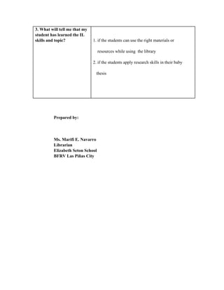 3. What will tell me that my
student has learned the IL
skills and topic? 1. if the students can use the right materials or
    resources while using  the library
2. if the students apply research skills in their baby
   thesis
Prepared by:
Ms. Marifi E. Navarro
Librarian
Elizabeth Seton School
BFRV Las Piñas City
 