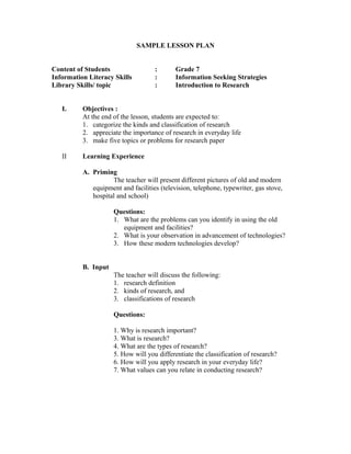 SAMPLE LESSON PLAN
Content of Students : Grade 7
Information Literacy Skills : Information Seeking Strategies
Library Skills/ topic : Introduction to Research
I. Objectives :
At the end of the lesson, students are expected to:
1. categorize the kinds and classification of research
2. appreciate the importance of research in everyday life
3. make five topics or problems for research paper
II Learning Experience
A. Priming
The teacher will present different pictures of old and modern
equipment and facilities (television, telephone, typewriter, gas stove,
hospital and school)
Questions:
1. What are the problems can you identify in using the old
equipment and facilities?
2. What is your observation in advancement of technologies?
3. How these modern technologies develop?
B. Input
The teacher will discuss the following:
1. research definition
2. kinds of research, and
3. classifications of research
Questions:
1. Why is research important?
3. What is research?
4. What are the types of research?
5. How will you differentiate the classification of research?
6. How will you apply research in your everyday life?
7. What values can you relate in conducting research?
 