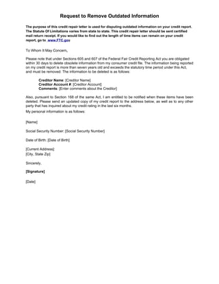 Request to Remove Outdated Information

The purpose of this credit repair letter is used for disputing outdated information on your credit report.
The Statute Of Limitations varies from state to state. This credit repair letter should be sent certified
mail return receipt. If you would like to find out the length of time items can remain on your credit
report, go to www.FTC.gov


To Whom It May Concern,

Please note that under Sections 605 and 607 of the Federal Fair Credit Reporting Act you are obligated
within 30 days to delete obsolete information from my consumer credit file. The information being reported
on my credit report is more than seven years old and exceeds the statutory time period under this Act,
and must be removed: The information to be deleted is as follows:

         Creditor Name: [Creditor Name]
         Creditor Account #: [Creditor Account]
         Comments: [Enter comments about the Creditor]

Also, pursuant to Section 168 of the same Act, I am entitled to be notified when these items have been
deleted. Please send an updated copy of my credit report to the address below, as well as to any other
party that has inquired about my credit rating in the last six months.
My personal information is as follows:

[Name]

Social Security Number: [Social Security Number]

Date of Birth: [Date of Birth]

[Current Address]:
[City, State Zip]

Sincerely,

[Signature]

[Date]
 