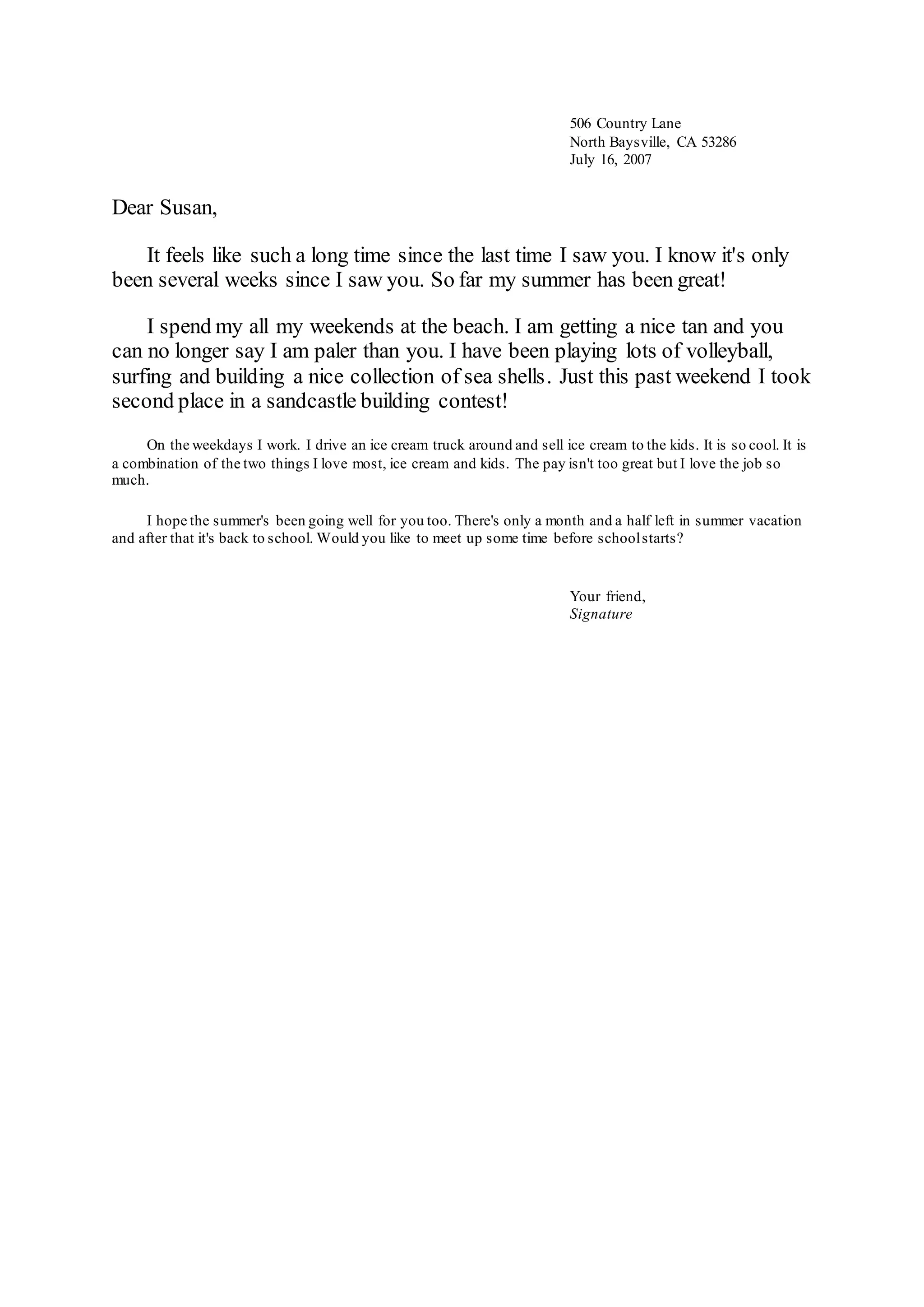 Dear Susan,
It feels like such a long time since the last time I saw you. I know it's only
been several weeks since I saw you. So far my summer has been great!
I spend my all my weekends at the beach. I am getting a nice tan and you
can no longer say I am paler than you. I have been playing lots of volleyball,
surfing and building a nice collection of sea shells. Just this past weekend I took
second place in a sandcastle building contest!
On the weekdays I work. I drive an ice cream truck around and sell ice cream to the kids. It is so cool. It is
a combination of the two things I love most, ice cream and kids. The pay isn't too great but I love the job so
much.
I hope the summer's been going well for you too. There's only a month and a half left in summer vacation
and after that it's back to school. Would you like to meet up some time before schoolstarts?
506 Country Lane
North Baysville, CA 53286
July 16, 2007
Your friend,
Signature
 