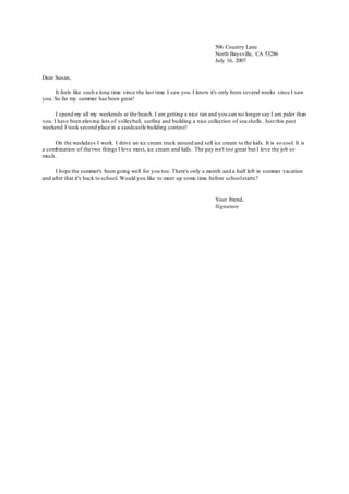 Dear Susan,
It feels like such a long time since the last time I saw you.I know it's only been several weeks since I saw
you. So far my summer has been great!
I spend my all my weekends at the beach. I am getting a nice tan and you can no longer say I am paler than
you. I have been playing lots of volleyball, surfing and building a nice collection of sea shells . Just this past
weekend I took second place in a sandcastle building contest!
On the weekdays I work. I drive an ice cream truck around and sell ice cream to the kids. It is so cool. It is
a combination of the two things I love most, ice cream and kids. The pay isn't too great but I love the job so
much.
I hope the summer's been going well for you too. There's only a month and a half left in summer vacation
and after that it's back to school. Would you like to meet up some time before schoolstarts?
506 Country Lane
North Baysville, CA 53286
July 16, 2007
Your friend,
Signature
 
