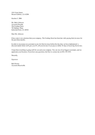 3519 Front Street
Mount Celebres, CA 65286
October 5, 2004
Ms. Betty Johnson
Accounts Payable
The Cooking Store
765 Berliner Plaza
Industrial Point, CA 68534
Dear Ms. Johnson:
It has come to my attention that your company, The Cooking Store has been late with paying their invoices for
the past three months.
In order to encourage our customers to pay for their invoices before the due date, we have implemented a
discount model where we'll give you 2% off your invoice if you pay us within 10 days of receiving the invoice.
I hope that everything is going well for you and your company. You are one of our biggest customers, and we
appreciate your business.If you have any questions,feel free to contact me at (555) 555-5555.
Sincerely,
Signature
Bob Powers
Accounts Receivable
 