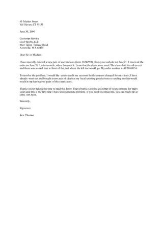 65 Market Street
Val Haven, CT 95135
June 30, 2004
Customer Service
Cool Sports, LLC
8423 Green Terrace Road
Asterville, WA 65435
Dear Sir or Madam:
I have recently ordered a new pair of soccercleats (item #6542951) from your website on June 21. I received the
order on June 26. Unfortunately, when I opened it, I saw that the cleats were used.The cleats had dirt all over it
and there was a small tear in front of the part where the left toe would go. My order number is AF26168156.
To resolve the problem, I would like you to credit my account for the amount charged for my cleats; I have
already went out and bought a new pair of cleats at my local sporting goods store so sending anotherwould
result in me having two pairs of the same cleats.
Thank you for taking the time to read this letter. I have been a satisfied customer of your company for many
years and this is the first time I have encountered a problem. If you need to contact me, you can reach me at
(555) 555-5555.
Sincerely,
Signature
Ken Thomas
 
