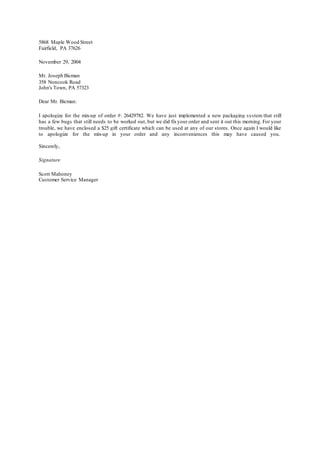 5868 Maple Wood Street
Fairfield, PA 37626
November 29, 2004
Mr. Joseph Bicman
358 Noncook Road
John's Town, PA 57323
Dear Mr. Bicman:
I apologize for the mix-up of order #: 26429782. We have just implemented a new packaging system that still
has a few bugs that still needs to be worked out, but we did fixyour order and sent it out this morning. For your
trouble, we have enclosed a $25 gift certificate which can be used at any of our stores. Once again I would like
to apologize for the mix-up in your order and any inconveniences this may have caused you.
Sincerely,
Signature
Scott Mahoney
Customer Service Manager
 