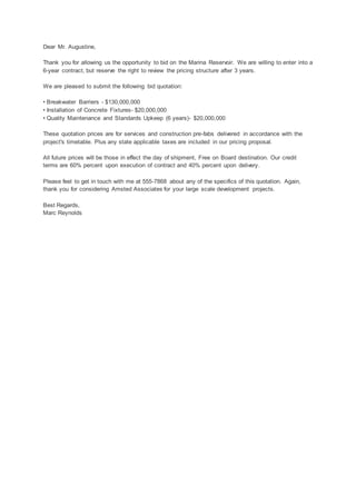 Dear Mr. Augustine,
Thank you for allowing us the opportunity to bid on the Marina Reservoir. We are willing to enter into a
6-year contract, but reserve the right to review the pricing structure after 3 years.
We are pleased to submit the following bid quotation:
• Breakwater Barriers - $130,000,000
• Installation of Concrete Fixtures- $20,000,000
• Quality Maintenance and Standards Upkeep (6 years)- $20,000,000
These quotation prices are for services and construction pre-fabs delivered in accordance with the
project's timetable. Plus any state applicable taxes are included in our pricing proposal.
All future prices will be those in effect the day of shipment, Free on Board destination. Our credit
terms are 60% percent upon execution of contract and 40% percent upon delivery.
Please feel to get in touch with me at 555-7868 about any of the specifics of this quotation. Again,
thank you for considering Amsted Associates for your large scale development projects.
Best Regards,
Marc Reynolds
 
