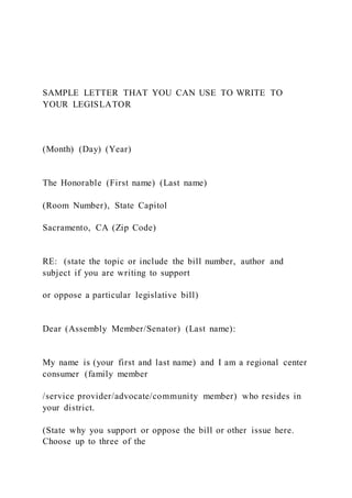SAMPLE LETTER THAT YOU CAN USE TO WRITE TO
YOUR LEGISLATOR
(Month) (Day) (Year)
The Honorable (First name) (Last name)
(Room Number), State Capitol
Sacramento, CA (Zip Code)
RE: (state the topic or include the bill number, author and
subject if you are writing to support
or oppose a particular legislative bill)
Dear (Assembly Member/Senator) (Last name):
My name is (your first and last name) and I am a regional center
consumer (family member
/service provider/advocate/community member) who resides in
your district.
(State why you support or oppose the bill or other issue here.
Choose up to three of the
 