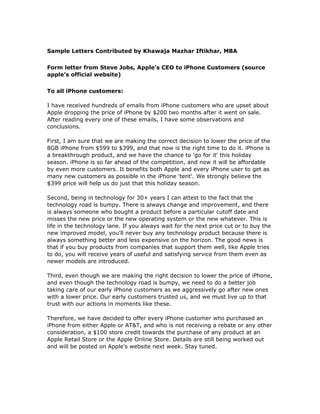 Sample Letters Contributed by Khawaja Mazhar Iftikhar, MBA


Form letter from Steve Jobs, Apple’s CEO to iPhone Customers (source
apple’s official website)


To all iPhone customers:

I have received hundreds of emails from iPhone customers who are upset about
Apple dropping the price of iPhone by $200 two months after it went on sale.
After reading every one of these emails, I have some observations and
conclusions.

First, I am sure that we are making the correct decision to lower the price of the
8GB iPhone from $599 to $399, and that now is the right time to do it. iPhone is
a breakthrough product, and we have the chance to 'go for it' this holiday
season. iPhone is so far ahead of the competition, and now it will be affordable
by even more customers. It benefits both Apple and every iPhone user to get as
many new customers as possible in the iPhone 'tent'. We strongly believe the
$399 price will help us do just that this holiday season.

Second, being in technology for 30+ years I can attest to the fact that the
technology road is bumpy. There is always change and improvement, and there
is always someone who bought a product before a particular cutoff date and
misses the new price or the new operating system or the new whatever. This is
life in the technology lane. If you always wait for the next price cut or to buy the
new improved model, you'll never buy any technology product because there is
always something better and less expensive on the horizon. The good news is
that if you buy products from companies that support them well, like Apple tries
to do, you will receive years of useful and satisfying service from them even as
newer models are introduced.

Third, even though we are making the right decision to lower the price of iPhone,
and even though the technology road is bumpy, we need to do a better job
taking care of our early iPhone customers as we aggressively go after new ones
with a lower price. Our early customers trusted us, and we must live up to that
trust with our actions in moments like these.

Therefore, we have decided to offer every iPhone customer who purchased an
iPhone from either Apple or AT&T, and who is not receiving a rebate or any other
consideration, a $100 store credit towards the purchase of any product at an
Apple Retail Store or the Apple Online Store. Details are still being worked out
and will be posted on Apple's website next week. Stay tuned.
 