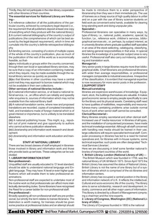 - IIndFloor,PaliwalMarket,GumanpuraKOTA (-0744-2392059&3290500
t-10
Thirdly, they did not participate in the inter-library cooperation
with other libraries of their countries.
The essential services for National Library are follow-
ing:-
1.A reference collection of all the publications of the par-
ticular country, achieved by compulsory legal deposit (i.e.,
the requirement that all publishers deposit at least one copy
of everything which they produce with the national library).
2.A current national bibliography of the country’s output of
publications (the comprehensive of which can be best as-
sured by the legal deposit requirement), which in time will
cumulate into the country’s definite retrospective bibliogra-
phy.
3.A lending service, consisting of a store of multiple copies
of the whole of the country’s publication, plus as much of
the publication of the rest of the world as is economically
feasible, so that-
(a)any individuals or groups within the country concerned,
through their own local or specialised library services, may
be sure that a copy of an information-containing material,
which they require, may be made available through the na-
tional library service as quickly as possible
(b)so that libraries in other countries may have a central
point mat they may approach to borrow material which may
not be available in their own collections.
Other services of national libraries include:-
(i) A national information service, or at least a national re-
ferral service, i.e., an office which can reliably and speedily
refer enquiries to, sources of information which may not be
available from the national library itself.
(ii) A national translation centre, where new and proposed
translations are recorded, copies of completed translations
held, and translations made of foreign material which is of
great interest or importance, but is unlikely to be translated
elsewhere.
(iii) A national publishing house. This might, e.g., repub-
lish out of print material and give opportunity to authors
who cannot achieve publication elsewhere.
(iv) Librarianship and information work research and devel-
opment.
(v) Librarianship and information work education and train-
ing.
STAFF AT NATIONAL LIBRARY
There are two broad classes of staff employed in libraries-
those involved in library and information work and those
who provide back-up services. These categories car be sub-
divided:
1. LIBRARY/INFORMATION STAFF
Non-professional:-
Unqualified staff are usually educated to ‘O’ level standard;
should be able to understand national language and En-
glish language. They may have ‘A’ level or even higher quali-
fications which will enable them to take professional ex-
aminations.
Non-professional staff are expected to undertake most of
the routine work so that professionals can afford more intel-
lectually demanding duties. Some librarians have recognised
the Reed for a career ladder for non-professional staff.
Pre-professional:-
Broadly speaking all non-professional staff are pre-profes-
sional, but strictly the term relates to trainee librarians. The
distinction is worth making, for trainees should be given
some practice at professional duties and an attempt should
be made to introduce them to a wider perspective of
librarianship than they see in their immediate job. The use
of trainees as a cheap source of high quality labour is unfair
and on a par with the use of library science students on
field work as convenient extra hands, available for clearing
long-standing work and doing unpopular jobs.
Specialist:-
Professional librarians can specialise in many ways, by
type of library, i.e., national, public, academic, special; by
function, Le., reference work, children’s services, biblio-
graphical services etc.; or, perhaps, by subject interest, as
in university libraries where graduate qualified staff specialise
in an area of the stock-selecting, cataloguing, classifying,
and taking general responsibilities in that area. In special
libraries the knowledge of a particular subject area is very
useful. Professional staff also carry out indexing, abstract-
ing and translation work.
Managerial:-
Very senior posts in large libraries require more than biblio-
graphical skills. Chief librarians are professional librarians
with wider than average responsibilities, or professional
managers comparable to industrial executives. Irrespective
of the classification, it is evident that managerial expertise
is now necessary for more senior posts in the profession.
2.SUPPORT STAFF
Manual/caretaking
libraries are expensive warehouses of knowledge. Equip-
ment, stock, the buildings themselves are valuable. It makes
good economic sense to employ people specifically to care
for the library and its physical assets. Caretaking staff need
to have qualities of realibilities, responsibility and resource-
fulness-many caretaking problems arise outside normal
hours of work when senior staff cannot be consulted.
Clerical/Secretarial:-
Many libraries employ secretarial and other clerical staff.
Increased use of ‘media resources’ in libraries of all types,
and the installation of computerised processes, have made
technical knowledge essential. Although all staff concerned
with handling new media should be trained in their use,
large collections will require specialist technical staff. Com-
puter processing in libraries has led to a need for trained
operatives and, for libraries with in-house systems, some
technical expertise; such posts are often designated ‘Tech-
nical Services Librarian’.
Here we are discussing in brief some familiar national li-
braries of important countries of the world.
1. British Library, London (National Library of UK) —
The British Museum which was founded in 1759, was the
national library of UK till March 1973. Since April 1973 the
British Library has assumed the status of National Library.
British Library is not the name of one library but of a sys-
tem of libraries which is comprised of the six libraries and
information centers.
British Library has occupied a central position in the library
and information network of U.K. It reflects the intellectual,
Cultural and socio-economic life of the country. The library
aims to serve scholarship, research and development, in-
dustry, commerce and all other major users of information.
This library is directed by a Board of Management compris-
ing a chairman and the nine experts.
2. Library of Congress, Washington (DC) (National Li-
brary of USA) —
The Library of Congress founded in 1800 is the national
 