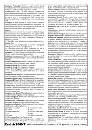 - IIndFloor,PaliwalMarket,GumanpuraKOTA (-0744-2392059&3290500
t-2
Academy Publication. Refers to a work which is being
issued by an academy. Sometimes, in an inclusive sense,
it refer to a work issued by any learned society.
Acceleration Time. The time elapsing between the
interpretation of an instruction to a peripheral unit to read or
write, and the moment when transfer of information from
the unit to store or vice versa could start, e.g., the time
taken for accelerating the tape transport on a magnetic tape
unit.
Acceptance Test. Refers to a test which is used to
demonstrate the-capability of a new computer system. It is
generally conducted by the manufacture to show the
customer that the system is in working order.
Access
(1) In information retrieval : (i) a device or method whereby a
document may be found; (ii) permission and opportunity to
use a document (IBM); (iii) the approach to any means of
storing information, e.g., index, bibliography, catalogue,.
electronic computer.
(2) The ability to get data from and/or place it into memory.
Access Arm
(1) A device which is employed to position the reading and
writing mechanisms of a storage device.
(2) A mechanical device in a desk file storage unit that is
able to position the reading and writing mechanisms.
Accession.To enter in an Accessions register particulars
of each book in the order of its acquisition.
Accession Arrangement. Refers to the arrangement of
posting different facts relating to a acquired property/material
of library.
Accession Assistant.Refers to a person who helps the job
of acquiring and accessioning of the material.
Accession Book. See Accessions Register.
Accession Card. See Accessions Register.
AccessControlRegister. Thetermusedforaregisterwhich
is used to record the access level allocated to an active
procedure.
Accession Date. Refers to the date on which a publication
has been entered in the accessions register.
Accession Department. See Cataloguing Department.
Accession Division.Refers to the section of an acquisition
department that records, in chronological order of receipt,
publications secured by purchase, exchange, or gift.
Accessioning. Refers to addition to library property by
acquiring it because of demands as it is a growing organism.
Accessioning Book. A register which is used for
accessioning purpose.
Accessioning Book of Periodicals. A register which is
used for maintaining account of periodicals.
Accessioning Date. Refers to the date of posting the arrival
of the library material.
Accessioning Department. Department which renders
services of accessioning the material of the library.
Accessioning Register. Refers to a strongly bound register
which has the following Columns :
(1) Date of acquisition. (2) Accession number.
(3) Author. (4) Title.
(5) Publisher’s Name. (6) Place of Publication.
(7) Ed. (8) Vols.
(9) Pages. (10) Source of supply.
(11) Price class/Book No./Remarks, etc.
Accession Number. The number given to a book from the
Accessions Register. It may also be a number given to an
article in a periodical, or other document, which is indexed
by the Uniterm Concept Co-ordination System.
Accession Order. Refers to the arrangement of books on
the shelves according to the order of their addition to a
class; a numerical and chronological, as distinguished from
a classified, arrangement.
Accession Record. The term used for a record of the
volumes which are added to a library in the order in which
they are received. It may be known, from its various forms,
as Accession Book, Accession Cards, Accession
Catalogue, Accession File, Accession Sheets, etc.
Accession Slip. A slip which is used for accessioning
purpose.
Accessions. A group term which indicates additions to the
stock of a library.
Accessions Catalogue. Synonymous with Accessions
Register. Accessions List.See Accessions Register.
Accessions Register. The chief record of the books added
to a library. Books are numbered progressively as they are
added to stock and entered in the register. It may be in
book form or on cards, and may give a condensed
description of the acquisition and history of each book from
its reception to its withdrawal. Materials other than books
which are added permanently to stock and of which records
should be kept are similarly recorded. Not to be confused
with Acquisition Record.
Accession Section. A section of a cataloguing or
processing department which concerned with accessioning
library materials.
Accession Stamp. A rubber stamp which is impressed on
the back of a title-page; when the information is written in
the appropriate panels of which the stamp is comprised, it
gives much information concerning the records, and
processing, of the individual book.
Access Method. Refers to the way in which data in a file
has been selected for processing; e.g., a direct access
storage system can contact files which have been accessed
in a number of different ways serial access, random access,
and selective sequential access.
Access Permission. A response which is given to an
attempt for initiating a software routine, when access control
mechanisms have ascertained that the attempt possesses
correct status and satisfies predetermined security checks.
ACM. An acronym for association for computing machinery,
a professional computer science organisation.
Acme Colour Separator. A machine developed for making
three or four colour-corrected continuous tone negatives from
coloured transparencies.
Acquisition. The processes of acquiring, or the department
concerned with acquiring, books for a library.
Acquisition Department. The department of a library
concerned with the ordering of books and possibly their
cataloguing and processing also. Often other functions such
as obtaining books by exchange or gift, administration of
serials and binding are undertaken.
Acquisition Number. Refers to the number in serial to the
material acquired in accession register of entry.
Acquisition Record. A record of all books and other
material added or in process of being added; it is usually
kept in alphabetical order.
Acquisition Work. The work of book selection, ordering,
obtaining by gift or exchange, serials control, and rebinding
(American).
 
