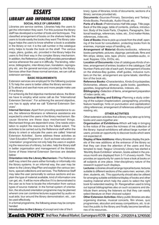 - IIndFloor,PaliwalMarket,GumanpuraKOTA (-0744-2392059&3290500
t-3
ESSAYS
LIBRARY AND INFORMATION SCIENCE
SOCIAL ROLE OF LIBRARIES
Libraries are service centres. Libraries help the users to
get the information they want. For this purpose the library
staff has developed a number of tools and techniques. The
classified arrangement of books on the shelves helps the
users to locate easily the books they want The library cata-
logue helps the users to know whether a book is available
in the library or not; it is the call number in the catalogue
entry helps to locate the book on the shelf. The various
maps, plans, guides, etc. provided in the library helps the
users to find their way in the complex library mechanism.
In addition, the Reference Library Staff provides personalised
service whenever the user is in difficulty. The lending, refer-
ence, bibliographic, inter-library loan, translation, reprogra-
phy etc. are the general services provided by the library.
Services other than these normal services, we can call as
extension services.
BASIC REQUIREMENTS
Extension services are employed for the following purpose
1.To help the users to better utilise the library services
2.To attract and see that more and more people make use
of the library.
For achieving die first objective mentioned above, the librar-
ies have to employ what some call as the “International
Extension Services”. For achieving the second objective,
one has to apply what we call “External Extension Ser-
vices”.
Internal Services:-Apart from providing assistance to us-
ers, the reference librarians or reference assistance are
expected to orient the users in the library mechanism. Be-
cause libraries are these days mechanised things.
Mechanised things are dependent ones. One needs orien-
tation to exploit the resources to the fullest extent. The
activities to be carried out by the Reference staff within the
library to orient or educate the users are called ‘Internal
Extension Activities’. Some address these activities as
‘User Education Programm e’. Such as lower education or
‘orientation’ programme not only help the users in exploit-
ing the resources of a library, but also, help the library staff
in better organisation and management of the libraries.
Some of these Internal Extension Services are detailed
below:
Orientation into the Library Mechanism:-The Reference
staff may orient the users either formally or informally into
the library systems. In an informal way, the user may be
taken to the Library Map/Plan and explain the various sec-
tions, special collections and services. The Reference Staff
may take the user personally to various sections and ex-
plain the type of material available, kind of information one
can get, etc. It will be more effective if it is demonstrated to
the user as to how to locate the information from various
types of source material. In the formal system of orienta-
tion, the structured orientation programme may be planned
wherein one can combine lectures supported by audio-vi-
sual aids; tour around the library demonstration; etc., can
be used effectively.
In a formal programme, the following areas may be compre-
hended:
Introduction to the Library:-Concept and role of the li
brary; types of libraries; kinds of documents; sections of a
library; services provided etc.
Documents:-Sources-Primary, Secondary and Tertiary,’
Kinds-Books, Periodicals, Audio-Visual, etc.
Parts of a Book:-Preliminaries-Half title page, Title page,
Back of the title page, table of contents, preface, introduc-
tion; Body of the book Parts, Chapters, Paragraphs, Sec-
tional headings, references, notes, etc., End matter-Notes,
references, index etc.
Care of Books:-How to pick-up a book from the shelf, open-
ing of the book for consultation, protecting books from its
enemies, improper ways of handling, etc.
Arrangement of Material:-Books-textbooks, reference
books-pamphlets; pictures; clippings; periodicals; films and
film strips; slides; wire, tape; phono; cassettes-audio, vi-
sual; floppies; CDs, DVDs; etc.
Location of Documents:-Use of catalogues-Kinds of en-
tries; arrangement of entries; location in the catalogue; Call
Number-Parts and role of each part; Arrangement of books
on the shelves-Bay guides, shelf guides, inclusive num-
bers on the tier, arrangement are spine labels; identifica-
tion of the book etc.
Reference Books:-Characteristics, Kinds-Encyclopedias;
Dictionaries, atlases, almanac, guide books, gazetteers,
gazettes, biographical dictionaries, indexes, etc.
Bibliography:-Selection of items, arrangement preparation
of index cards; etc.
Technical Writing and Editing:-Planning a study order-
ing of the subject chapterization; paragraphing; providing
feature headings; hints on punctuation and capitalization
citing references; arrangement of references editions proof
reading; etc.
OTHER ACTIVITIES
Other extension activities that a library may take-up to bring
books and users together are:
Organisation of Exhibitions-Which will help in bringing
to the notice of the users the richness of me collection of
the library: topical exhibitions will attract large number of
users; provide an opportunity to discover bocks which were
not expected of.
Display of New Additions:-Many libraries display the jack-
ets of the new additions at the entrance of the library so
that they can draw the attention of the users and thus
tempted to read. Nagpur University Library has started a
‘Monthly Book Exhibition’ wherein, books added in the pre-
vious month are displayed from 3-11 of every month. This
provides an opportunity for users to have a look at books on
all subjects at one place. Inter-disciplinary nature of the
research support such displays.
Lectures:-Libraries should arrange topical lectures; lectures
suitable to different sections of the users-men, women, chil-
dren, students, etc. This opportunity should also be utilised
for arranging suitable exhibitions/display of books and other
reading material which help the users to select the right
book for extended reading. Dr. Ranganathan used to bring
out topical bibliographies also on such occasions and dis-
tribute them among the listeners so that they can easily
select literature on their choicest subject
Other Extension Activities:-Many public libraries are also
organising dramas, musical concerts, film shows, quiz
programmes, elocution and essay competitions, etc. to at-
tract the public to the library and finally become beneficia-
ries of its resources.
 