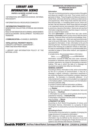- IIndFloor,PaliwalMarket,GumanpuraKOTA (-0744-2392059&3290500
t-5
LIBRARY AND
INFORMATION SCIENCE
PAPER -II & PAPER -III (PART A & B)
UNIT—I
• INFORMATION, INFORMATION SCIENCE, INFORMA-
TION SOCIETY
• INFORMATION AS A RESOURCE/COMMODITY
• INFORMATION TRANSFER CYCLE
GENERATION, COLLECTION, STORAGE AND DISSEMI-
NATION
ROLE OF INFORMATION IN PLANNING, MANAGEMENT,
SOCIO-ECONOMIC DEVELOPMENT, TECHNOLOGY
TRANSFER
• COMMUNICATION—CHANNELS, BARRIERS
• INTELLECTUAL PROPERTY RIGHTS—
CONCEPT, COPYRIGHT, CENSORSHIP—
PRINT AND NON-PRINT MEDIA
• LIBRARY AND INFORMATION POLICY AT THE
NATIONAL LEVEL
INFORMATION, INFORMATION SCIENCE,
INFORMATION SOCIETY
INFORMATION
Information
The man is a thinking animal so various kinds of thoughts
and ideas are created in his mind. Thus human mind is a
generator of ideas. These thoughts and ideas are based on
certain facts, which are derived by continuous observances
and experiences. When these facts hold the test of time,
they become data, i.e. something which occurs, which can
be seen, felt and observed. When these data are arranged
in an organised manner and presented, told or passed on
to some one, become information. Hence we can say that
information originates from an idea that creeps in mind of a
man as a result of observation.
The word information is derived from two Latin words
Forma andFormatio,which convey more or less the same
meaning. There are other such terms as knowledge, facts,
data, news, message, etc., which are used synonymously
near to the word information. But none of these terms are
equivalent to information. In fact, information is the act of
informing the fact. Therefore the concept of information is
taken to the meaning as a collection of facts or other data.
It is also an assemblage of data in a comprehensible form
recorded on paper or some other medium, and capable of
communication.
In simpler terms, the processed data is information.
Information consists of data that have been retrieved,
processed or otherwise used for informative or inference
purpose, argument or as a basis for forecasting or decision
making. The way in which the data of a message are
structured is crucial to their effect as information.
GENERALCONCEPT
According to Shera, information is that, which is transmitted
by the act or process of communication, it may be a
message, a signal, a stimulus, it assumes a response in
the receiving organism and therefore, possess response
potential... its motivation is inherently utilitarian... it is
instrumental and it usually is communicated in an organised
or formalised pattern, mainly because such formalisation
increases potential utility.
A number of authors defined information as follows :
1. Facts concerned with a subject, called information.
— J. Beeker
2.The information is a collection of statements, facts and
the figures. — Haufman
3. Information is a symbol or set of symbols which has the
potential for meaning. —Faibisoff & Ely
4.Information is that which has the power of changing the
size of a thing. — Bacon
A PROPERTY OF DATA
According to ALA World Encyclopedia of Library and
Information Service, information is a property of data
resulting from or produced by a process that produced the
data.
According to Ford :
The structure of any text which is capable of changing the
image structure of a recipient is information.”
With reference to library and information science,
information may be defined as the structure of any text
which is capable of changing the image-structure of a re-
cipient or any stimulus that reduces uncertainty.
 