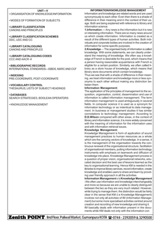 - IIndFloor,PaliwalMarket,GumanpuraKOTA (-0744-2392059&3290500
t-7
UNIT—V
• ORGANISATION OF KNOWLEDGE/INFORMATION
• MODES OF FORMATION OF SUBJECTS
• LIBRARY CLASSIFICATION
CANONS AND PRINCIPLES
• LIBRARY CLASSIFICATION SCHEMES
DDC, UDC AND CC
• LIBRARY CATALOGUING
CANONS AND PRINCIPLES
• LIBRARY CATALOGUING CODES
CCC AND AACR -II
• BIBLIOGRAPHIC RECORDS
INTERNATIONALSTANDARDS—ISBDS,MARCANDCCF
• INDEXING
PRE-COORDINATE, POST-COORDINATE
• VOCABULARY CONTROL
THESAURUS, LISTS OF SUBJECT HEADINGS
• DATABASES
SEARCH STRATEGIES, BOOLEAN OPERATORS
• KNOWLEDGE MANAGEMENT
INFORMATION/KNOWLEDGE MANAGEMENT
Information and knowledge are related words and are used
synonymously to each other. Even then there is a shade of
difference in their meaning and in the context of their us-
age. Both are being explained with reference to library and
information science.
1.Information — Any news is the information but it is new
or interesting information. There are so many news around
us which create information. Information is created as a
result of the different types of human activities. Both indi-
viduals and corporate bodies are involved in the creation of
information for some specific purposes.
2.Knowledge— The organised body of information is called
knowledge. With some statements, we can clearly under-
stand the meaning of knowledge. We often say a knowl-
edge of French is desirable for the post, which means that
a person having reasonable acquaintance with French is
eligible for a certain position. Similarly, we often called li-
brary as a store house of knowledge, which means that
library store documents which contain knowledge.
Thus we see that with a shade of difference in their mean-
ing, we treat information and knowledge more or less syn-
onyms to each other without making any distinction be-
tween them.
Information Management:
The application of the principles of management to the ac-
quisition, organisation, control, dissemination and use of
information is called information management. The term
information management is used ambiguously in several
fields. In computer science it is used as a synonym for
information technology or as indentical to data manage-
ment. In business or management studies it has similar
connotations to technology management. According to
D.D.Wilson compared with other areas, in the context of
library and information science, it is more widely concerned
with the meaning of information for the information uses
and with information retrieval issues.
Knowledge Management:
Knowledge Management is form of application of sound
management practices to human resources as a whole
which are the carrying vectors of knowledge. In a sense, it
is the management of the organisation towards the con-
tinuous renewal of the organisational structure, facilitation
of organisational members, putting information technology
instruments with emphasis on teamwork and diffusion of
knowledge into place. Knowledge Management process is
a question of proper vision, organisational networks, edu-
cated decision and the best use of lessons learned as the
key to organisational learning. Hence KM is needed in the
librariestoimprovelibraryservices,recordinformation,create
knowledge and enables users to share and learn by provid-
ing user friendly approach in all the activities.
Information Management v/sKnowledge Management
:We often use information and knowledge interchangeably
and more so because we are unable to clearly distinguish
between the two as they are very much related. However,
while trying to manage them, the distinction would be fairly
clear in the sense that KM (i.e Knowledge Management)
involves not only all activities of IM (Information Manage-
ment) but some more specialised activities centred around
creation and recording of new knowledge and sharing it.
IM basically deals with information present in the docu-
ments while KM deals not only with the information con
 
