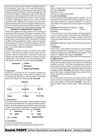 - IIndFloor,PaliwalMarket,GumanpuraKOTA (-0744-2392059&3290500
t-8
tent of documents but also with the knowledge present in
the employees’ brain. Also, in IM, coded information be-
comes knowledge for the future use but in KM, coded knowl-
edge becomes information for future knowledge base, IM
and KM have different challenges to meet. For IM, the chal-
lenges lies in valuing separate information items and dem-
onstrate the power of IM in the context of profit margins,
increased organisational efficiency etc. As far as KM is
concerned, the challenge lies in tapping the tact knowl-
edge (knowledge which cannot be easily codified) and cre-
ate an environment that would facilitate creation of new
knowledge and sharing it for organisational developments.
2. MODES OF FORMATION OF SUBJECTS
Today new subjects are being formed in the universe of
subjects by different modes of formation of subjects. Where
each mode has distinct implications on the design and
development of schemes of classification. Dr. Ranganathan
made initiation towards the modes of formation of subjects
in 1950. He first postulated four modes. Later he recognised
following types of modes of formation of subjects. Of them,
some are simple, some are compound and some are com-
plex. Thus these modes are as follows:
1. Fission—
Fission is the process of division of subjects into smaller
pieces. In this mode an isolate or basic subject gets fis-
sioned or split into subdivisions. Thus there is increasing
intention and decreasing extension of subjects into spe-
cialized fields. Hence fission is an internal process of divi-
sion without involvement of outside agency. Example:
2. Dissection—
Dissection is a process to cut a universe of entities into
parts of coordinate status. In this mode an isolate or a ba-
sic subject gets fissioned or split into parts of coordinate
status. The classes are ranked equally. Example:
3. Denudation —
This term is used to denote fission, when a subject is splitted
up in chain type relationship, the mode of formation is denu-
dation. Here the classes are subdivided and the extension
of class is decreased and intension is increased. Each later
class is subordinated to the earlier one. Example:
4. Lamination —
The process of lamination gives rise to
compound subjects. It means layering one facet on the
other.
When a subject has more than one, direction, it is called
lamination. Example:
Agriculture of corn ,
Curriculum of university education
5. Loose Assemblage—
It is the process linking together different classes. This is
achieved by the process of assembling together of two or
more basic subjects or compound subjects. It is used to
show relation of a subject with another subject or its subdi-
visions.
Examples: Mathematics for engineers BobD
Classification and cataloguing 2:51or5
6. Fusion —
In this mode two or more main subjects are fused together
in such a way that each of them loses its individuality in
respect of the schedules of isolates needed to form the
compound subject going with it. This results in fused main
subject.
Examples: Biophysics, Geochemistry, Medical Jurisdic-
tion etc.
7. Distilation —
In this mode, a pure subject is evolved as a main subject
based on experience in its appearance in action in diverse
compound subjects going with different basic subjects. This
results in a distilled main subject. Examples:
Management of university, Public heath, Microbiology etc.
8. Agglomeration —
Agglomeration is a subject comprehending several succeed-
ing consecutive basic subjects and having some essential
qualities in common. This mode of development is used in
some partial context usually in the context of main class.
In CC, enumeration device and interpolation device are used
for agglomeration. Examples: Biological science is an ag-
glomeration class including Zoology, Botany, Animal Hus-
bandry, Agriculture and Medicine etc.
9. Cluster —
This mode was formerly known as subject bundle. In this
mode a new kind of agglomeration of subjects is formed
and a new subject is constructed. Example : Indian Phi-
losophy. Indian Culture, Indian History, Indian Civilization
etc.
 