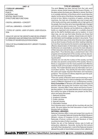 - IIndFloor,PaliwalMarket,GumanpuraKOTA (-0744-2392059&3290500
t-9
UNIT—X
• TYPES OF LIBRARIES—
NATIONAL,
PUBLIC,
ACADEMIC AND
SPECIAL OBJECTIVES,
STRUCTURE AND FUNCTIONS
• DIGITAL LIBRARIES—CONCEPT
• VIRTUAL LIBRARIES—CONCEPT
• TYPES OF USERS, USER STUDIES, USER EDUCA-
TION
• ROLE OF UGC IN THE GROWTH AND DEVELOPMENT
OF LIBRARIES AND INFORMATION CENTRES IN INSTI-
TUTIONS OF HIGHER EDUCATION IN INDIA
• ROLE OF RAJA RAMMOHAN ROY LIBRARY FOUNDA-
TION(RRLF)
TYPE OF LIBRARIES
The word library has been derived from the Latin word
Libraria, whose verbal meaning is the house of books, i.e.
the place where the books are collected or stored. But there
is no suitable definition of the library which would describe
clearly, but the aims of the library has always been changed
at time to time. Before inventions of papers, printing and
machines, the main aim of libraries was only to keep safe
of the books and they were available only to high gentry of
the people. But now their aims have basically been changed
and now they are open to every one. Thus keeping in minds
the present aims, libraries can be defend as a collection of
books so organised and arranged in a suitable physical
plan by the staff to facilitate easy use by readers. In more
clear way, we can say that today libraries are those that
collect, store, process, organise, disseminate and distrib-
ute information and knowledge recorded in documents. Thus
we see that there was a time when libraries were regarded
only as store houses of books and other reading materials,
but now they have become the dynamic social agencies for
effective dissemination of information and knowledge. Now
the/libraries are essentially to promote the best utilization
of their resources and services and to make the users aware
about them. Thus libraries play a predominant role in the
progress and development of the society and has also be-
come an integral part and indispensable agency for impart-
ing education.
Libraries are not only the nucleus of the society, but they
are also very dynamic components of the society. Hence a
library is supposed to be the most powerful and effective
media for bulk communication of ideas for the betterment of
society. The modern libraries serve as information and com-
munication centres. They identify the information needs of
the users and supply required information and necessary
guidance. The success of a library depends upon the qual-
ity of the services it provides.
There are variety of libraries which are functioning in mod-
ern society these days to meet knowledge and information
needs of different segments of our contemporary society.
Parry Committee on libraries (UK) talked about 6 types of
libraries while discussing the functions and duties of the
libraries. Libraries differ in their nature and forms of activi-
ties they perform. On this basis libraries are of various types.
But mainly five types of libraries are present at this time,
which are being discussed.
1. National Libraries
2. Academic Libraries
3. Public Libraries
4. Special Libraries
5. Information Centres
Such libraries exist in almost all the countries all over the
world. We give below the brief discussion of each of the
libraries here as follows:
NATIONAL LIBRARIES
National Libraries differ in size and scope from country to
country. For example National Libraries like British Museum
(Britain), Library of Congress (U.S.A.), and Bibliotheque
Nationale (France) contain not only literature of their
countries but also of other countries.
Earlier the aim of the National Library was to build up
exhaustive collections. Secondly, during the first century
and half of their development, most of the National Libraries
allowed the public to have limited access to their collections.
 