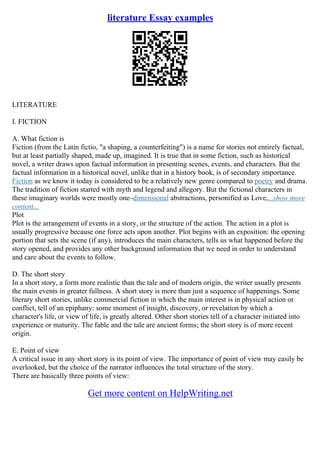 literature Essay examples
LITERATURE
I. FICTION
A. What fiction is
Fiction (from the Latin fictio, "a shaping, a counterfeiting") is a name for stories not entirely factual,
but at least partially shaped, made up, imagined. It is true that in some fiction, such as historical
novel, a writer draws upon factual information in presenting scenes, events, and characters. But the
factual information in a historical novel, unlike that in a history book, is of secondary importance.
Fiction as we know it today is considered to be a relatively new genre compared to poetry and drama.
The tradition of fiction started with myth and legend and allegory. But the fictional characters in
these imaginary worlds were mostly one–dimensional abstractions, personified as Love,...show more
content...
Plot
Plot is the arrangement of events in a story, or the structure of the action. The action in a plot is
usually progressive because one force acts upon another. Plot begins with an exposition: the opening
portion that sets the scene (if any), introduces the main characters, tells us what happened before the
story opened, and provides any other background information that we need in order to understand
and care about the events to follow.
D. The short story
In a short story, a form more realistic than the tale and of modern origin, the writer usually presents
the main events in greater fullness. A short story is more than just a sequence of happenings. Some
literary short stories, unlike commercial fiction in which the main interest is in physical action or
conflict, tell of an epiphany: some moment of insight, discovery, or revelation by which a
character's life, or view of life, is greatly altered. Other short stories tell of a character initiated into
experience or maturity. The fable and the tale are ancient forms; the short story is of more recent
origin.
E. Point of view
A critical issue in any short story is its point of view. The importance of point of view may easily be
overlooked, but the choice of the narrator influences the total structure of the story.
There are basically three points of view:
Get more content on HelpWriting.net
 