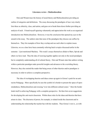 Literature review - Multiculturalism


       Omi and Winant trace the history of racial theory and Multiculturalism providing an

outline of categories and definitions. The essay discussing the paradigms of race very clearly

lists these as ethnicity, class, and nation, and goes on to break them down further providing an

analysis of each. I found myself agreeing vehemently and appreciation the work as an organized

introduction into Multiculturalism. However, it was the conclusion that opened my eyes to the

unsaid in the essay. The authors state that none of the paradigms they discuss can suffice by

themselves. They list examples of how they overlap and use each other to explain issues.

Likewise, we as a class have been constantly referring back to topics discussed earlier in the

semester. I just mentioned Machery. This week’s essays themselves allude to Marx, Spivak and

others we have read. Thus the idea of weaving together applies not only to the racial paradigms

but to completely understanding all of cultural theory. Omi and Winant state that authors writing

within a particular paradigm make powerful insights and advances to the overriding theory.

However, they also remind the reader that being aware of other theories and/or paradigms is

necessary in order to achieve a complete perspective.


       The idea of overlapping theories and ideas comes up again in Giroux’s push for an anti-

racists Pedagogy. More specifically he uses the symbol of a border to present the space of open-

mindedness, Multiculturalism and crossing “over into different cultural zones.” Here the border

lends itself to achieving Pedagogy with a complete perspective. He then lists seven suggestions

for developing this anti-racist classroom. Within these rules lie the ideas and theories that have

arisen in class. The discourse of power, for example, is related inside the classroom and in

understanding the relationship the teacher has with her students. Thus Giroux’s text is , as with
 