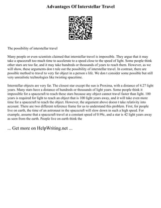 Advantages Of Interstellar Travel
The possibility of interstellar travel
Many people or even scientists claimed that interstellar travel is impossible. They argue that it may
take a spacecraft too much time to accelerate to a speed close to the speed of light. Some people think
other stars are too far, and it may take hundreds or thousands of years to reach them. However, as we
will show, these arguments don t rule out the possibility of interstellar travel. In contrast, there are
possible method to travel to very far object in a person s life. We don t consider some possible but still
very unrealistic technologies like twisting spacetime.
Interstellar objects are very far. The closest star except the sun is Proxima, with a distance of 4.27 light
years. Many stars have a distance of hundreds or thousands of light years. Some people think it
impossible for a spacecraft to reach these stars because any object cannot travel faster than light. 100
years is required for light to reach an object that is 100 light years away, and it will take even more
time for a spacecraft to reach the object. However, the argument above doesn t take relativity into
account. There are two different reference frame for us to understand this problem. First, for people
live on earth, the time of an astronaut in the spacecraft will slow down in such a high speed. For
example, assume that a spacecraft travel at a constant speed of 0.99c, and a star is 42 light years away
as seen from the earth. People live on earth think the
... Get more on HelpWriting.net ...
 