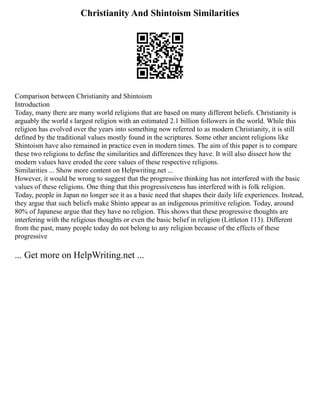 Christianity And Shintoism Similarities
Comparison between Christianity and Shintoism
Introduction
Today, many there are many world religions that are based on many different beliefs. Christianity is
arguably the world s largest religion with an estimated 2.1 billion followers in the world. While this
religion has evolved over the years into something now referred to as modern Christianity, it is still
defined by the traditional values mostly found in the scriptures. Some other ancient religions like
Shintoism have also remained in practice even in modern times. The aim of this paper is to compare
these two religions to define the similarities and differences they have. It will also dissect how the
modern values have eroded the core values of these respective religions.
Similarities ... Show more content on Helpwriting.net ...
However, it would be wrong to suggest that the progressive thinking has not interfered with the basic
values of these religions. One thing that this progressiveness has interfered with is folk religion.
Today, people in Japan no longer see it as a basic need that shapes their daily life experiences. Instead,
they argue that such beliefs make Shinto appear as an indigenous primitive religion. Today, around
80% of Japanese argue that they have no religion. This shows that these progressive thoughts are
interfering with the religious thoughts or even the basic belief in religion (Littleton 113). Different
from the past, many people today do not belong to any religion because of the effects of these
progressive
... Get more on HelpWriting.net ...
 