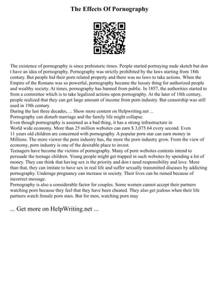 The Effects Of Pornography
The existence of pornography is since prehistoric times. People started portraying nude sketch but don
t have an idea of pornography. Pornography was strictly prohibited by the laws starting from 18th
century. But people hid their porn related property and there was no laws to take actions. When the
Empire of the Romans was so powerful, pornography became the luxury thing for authorized people
and wealthy society. At times, pornography has banned from public. In 1857, the authorities started to
from a committee which is to take legalized actions upon pornography. At the later of 18th century,
people realized that they can get large amount of income from porn industry. But censorship was still
used in 19th century.
During the last three decades, ... Show more content on Helpwriting.net ...
Pornography can disturb marriage and the family life might collapse.
Even though pornography is assumed as a bad thing, it has a strong infrastructure in
World wide economy. More than 25 million websites can earn $ 3,075.64 every second. Even
11 years old children are concerned with pornography. A popular porn star can earn money in
Millions. The more viewer the porn industry has, the more the porn industry grow. From the view of
economy, porn industry is one of the desirable place to invest.
Teenagers have become the victims of pornography. Many of porn websites contents intend to
persuade the teenage children. Young people might get trapped in such websites by spending a lot of
money. They can think that having sex is the priority and don t need responsibility and love. More
than that, they can imitate to have sex in real life and suffer sexually transmitted diseases by addicting
pornography. Underage pregnancy can increase in society. Their lives can be ruined because of
incorrect message.
Pornography is also a considerable factor for couples. Some women cannot accept their partners
watching porn because they feel that they have been cheated. They also get jealous when their life
partners watch female porn stars. But for men, watching porn may
... Get more on HelpWriting.net ...
 