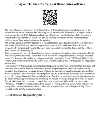 Essay on The Use of Force, by William Carlos Williams
The Use of Force is a short story by William Carlos Williams that is very powerful and leaves the
readers with an ethical dilemma. The following social issues can be debated on it: Can physical for
good purpose be justified?, What compels the use of force isn t simply altruism, difference of two
separating two different tasks, a dark side persists in every individual, parents concern for their
children, use of force as sympathy care for a patient.
The greatest question the story presents is if using force for a good cause is justified. William Carlos
was a doctor in real life and so the story presents a situation that can be looked by a different
perspective by different individuals. The story shows a combat between the doctor and the ... Show
more content on Helpwriting.net ...
Their comments only serve to do nothing but hamper the doctor from doing what he is required to do.
This is well portrayed by their comments, which also reveal the speakers internal thoughts about the
couple. For instance, the mother says, do you think she can stand it, doctor? (Williams, 1984) in this
sentence, the writer demonstrates the use of logos while trying to appeal to the reader how nagging the
parents were.
From the story, William depicts the difficulties that people have towards separating their emotions and
standards. The doctor s behavior towards the girl and the young patient s reaction emphasizes the
subject of this discussion. However, the use of ethos, the narrator portrays his character as a credible
doctor in the story. The character of both the patient and the doctor reveal a plausible issue comparable
in real life. During this period there is and epidemic of diphtheria, which worsens the situation forcing
the doctor to take aggressive measures in treating his patient. Revealed through his words, the doctor
first tries kindness; Awe, come on, I coaxed, just open your mouth wide and let me take a look.
(Williams, 1984) However, the reaction from the girl is repulsive, forcing the doctor to be firm. The
young girl s character shows the conflict of her role as a patient and that of her personality. This is
revealed by the fact the she is spoiled and
... Get more on HelpWriting.net ...
 