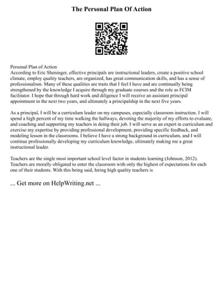 The Personal Plan Of Action
Personal Plan of Action
According to Eric Sheninger, effective principals are instructional leaders, create a positive school
climate, employ quality teachers, are organized, has great communication skills, and has a sense of
professionalism. Many of these qualities are traits that I feel I have and are continually being
strengthened by the knowledge I acquire through my graduate courses and the role as FCIM
facilitator. I hope that through hard work and diligence I will receive an assistant principal
appointment in the next two years, and ultimately a principalship in the next five years.
As a principal, I will be a curriculum leader on my campuses, especially classroom instruction. I will
spend a high percent of my time walking the hallways, devoting the majority of my efforts to evaluate,
and coaching and supporting my teachers in doing their job. I will serve as an expert in curriculum and
exercise my expertise by providing professional development, providing specific feedback, and
modeling lesson in the classrooms. I believe I have a strong background in curriculum, and I will
continue professionally developing my curriculum knowledge, ultimately making me a great
instructional leader.
Teachers are the single most important school level factor in students learning (Johnson, 2012).
Teachers are morally obligated to enter the classroom with only the highest of expectations for each
one of their students. With this being said, hiring high quality teachers is
... Get more on HelpWriting.net ...
 