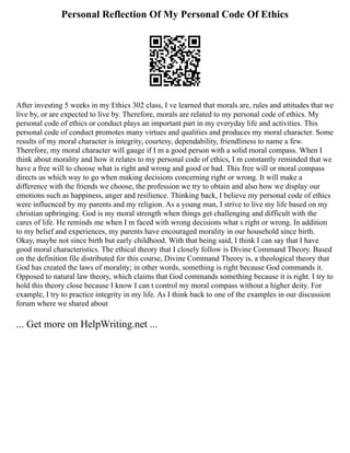 Personal Reflection Of My Personal Code Of Ethics
After investing 5 weeks in my Ethics 302 class, I ve learned that morals are, rules and attitudes that we
live by, or are expected to live by. Therefore, morals are related to my personal code of ethics. My
personal code of ethics or conduct plays an important part in my everyday life and activities. This
personal code of conduct promotes many virtues and qualities and produces my moral character. Some
results of my moral character is integrity, courtesy, dependability, friendliness to name a few.
Therefore, my moral character will gauge if I m a good person with a solid moral compass. When I
think about morality and how it relates to my personal code of ethics, I m constantly reminded that we
have a free will to choose what is right and wrong and good or bad. This free will or moral compass
directs us which way to go when making decisions concerning right or wrong. It will make a
difference with the friends we choose, the profession we try to obtain and also how we display our
emotions such as happiness, anger and resilience. Thinking back, I believe my personal code of ethics
were influenced by my parents and my religion. As a young man, I strive to live my life based on my
christian upbringing. God is my moral strength when things get challenging and difficult with the
cares of life. He reminds me when I m faced with wrong decisions what s right or wrong. In addition
to my belief and experiences, my parents have encouraged morality in our household since birth.
Okay, maybe not since birth but early childhood. With that being said, I think I can say that I have
good moral characteristics. The ethical theory that I closely follow is Divine Command Theory. Based
on the definition file distributed for this course, Divine Command Theory is, a theological theory that
God has created the laws of morality; in other words, something is right because God commands it.
Opposed to natural law theory, which claims that God commands something because it is right. I try to
hold this theory close because I know I can t control my moral compass without a higher deity. For
example, I try to practice integrity in my life. As I think back to one of the examples in our discussion
forum where we shared about
... Get more on HelpWriting.net ...
 