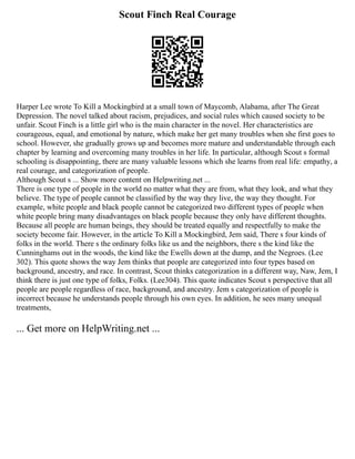 Scout Finch Real Courage
Harper Lee wrote To Kill a Mockingbird at a small town of Maycomb, Alabama, after The Great
Depression. The novel talked about racism, prejudices, and social rules which caused society to be
unfair. Scout Finch is a little girl who is the main character in the novel. Her characteristics are
courageous, equal, and emotional by nature, which make her get many troubles when she first goes to
school. However, she gradually grows up and becomes more mature and understandable through each
chapter by learning and overcoming many troubles in her life. In particular, although Scout s formal
schooling is disappointing, there are many valuable lessons which she learns from real life: empathy, a
real courage, and categorization of people.
Although Scout s ... Show more content on Helpwriting.net ...
There is one type of people in the world no matter what they are from, what they look, and what they
believe. The type of people cannot be classified by the way they live, the way they thought. For
example, white people and black people cannot be categorized two different types of people when
white people bring many disadvantages on black people because they only have different thoughts.
Because all people are human beings, they should be treated equally and respectfully to make the
society become fair. However, in the article To Kill a Mockingbird, Jem said, There s four kinds of
folks in the world. There s the ordinary folks like us and the neighbors, there s the kind like the
Cunninghams out in the woods, the kind like the Ewells down at the dump, and the Negroes. (Lee
302). This quote shows the way Jem thinks that people are categorized into four types based on
background, ancestry, and race. In contrast, Scout thinks categorization in a different way, Naw, Jem, I
think there is just one type of folks, Folks. (Lee304). This quote indicates Scout s perspective that all
people are people regardless of race, background, and ancestry. Jem s categorization of people is
incorrect because he understands people through his own eyes. In addition, he sees many unequal
treatments,
... Get more on HelpWriting.net ...
 