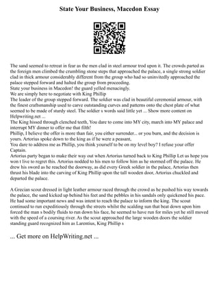 State Your Business, Macedon Essay
The sand seemed to retreat in fear as the men clad in steel armour trod upon it. The crowds parted as
the foreign men climbed the crumbling stone steps that approached the palace, a single strong soldier
clad in thick armour considerably different from the group who had so uninvitedly approached the
palace stepped forward and halted the group from proceeding.
State your business in Macedon! the guard yelled menacingly.
We are simply here to negotiate with King Phillip
The leader of the group stepped forward. The soldier was clad in beautiful ceremonial armour, with
the finest craftsmanship used to carve outstanding curves and patterns onto the chest plate of what
seemed to be made of sturdy steel. The soldier s words said little yet ... Show more content on
Helpwriting.net ...
The King hissed through clenched teeth, You dare to come into MY city, march into MY palace and
interrupt MY dinner to offer me that filth!
Phillip, I believe the offer is more than fair, you either surrender... or you burn, and the decision is
yours. Artorius spoke down to the king as if he were a peasant,
You dare to address me as Phillip, you think yourself to be on my level boy? I refuse your offer
Captain.
Artorius party began to make their way out when Artorius turned back to King Phillip Let us hope you
won t live to regret this. Artorius nodded to his men to follow him as he stormed off the palace. He
drew his sword as he reached the doorway, as did every Greek soldier in the palace, Artorius then
thrust his blade into the carving of King Phillip upon the tall wooden door, Artorius chuckled and
departed the palace.
A Grecian scout dressed in light leather armour raced through the crowd as he pushed his way towards
the palace, the sand kicked up behind his feet and the pebbles in his sandals only quickened his pace.
He had some important news and was intent to reach the palace to inform the king. The scout
continued to run expeditiously through the streets whilst the scalding sun that beat down upon him
forced the man s bodily fluids to run down his face, he seemed to have run for miles yet he still moved
with the speed of a coursing river. As the scout approached the large wooden doors the soldier
standing guard recognized him as Larentius, King Phillip s
... Get more on HelpWriting.net ...
 