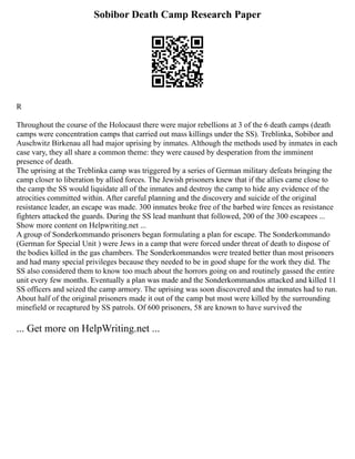 Sobibor Death Camp Research Paper
R
Throughout the course of the Holocaust there were major rebellions at 3 of the 6 death camps (death
camps were concentration camps that carried out mass killings under the SS). Treblinka, Sobibor and
Auschwitz Birkenau all had major uprising by inmates. Although the methods used by inmates in each
case vary, they all share a common theme: they were caused by desperation from the imminent
presence of death.
The uprising at the Treblinka camp was triggered by a series of German military defeats bringing the
camp closer to liberation by allied forces. The Jewish prisoners knew that if the allies came close to
the camp the SS would liquidate all of the inmates and destroy the camp to hide any evidence of the
atrocities committed within. After careful planning and the discovery and suicide of the original
resistance leader, an escape was made. 300 inmates broke free of the barbed wire fences as resistance
fighters attacked the guards. During the SS lead manhunt that followed, 200 of the 300 escapees ...
Show more content on Helpwriting.net ...
A group of Sonderkommando prisoners began formulating a plan for escape. The Sonderkommando
(German for Special Unit ) were Jews in a camp that were forced under threat of death to dispose of
the bodies killed in the gas chambers. The Sonderkommandos were treated better than most prisoners
and had many special privileges because they needed to be in good shape for the work they did. The
SS also considered them to know too much about the horrors going on and routinely gassed the entire
unit every few months. Eventually a plan was made and the Sonderkommandos attacked and killed 11
SS officers and seized the camp armory. The uprising was soon discovered and the inmates had to run.
About half of the original prisoners made it out of the camp but most were killed by the surrounding
minefield or recaptured by SS patrols. Of 600 prisoners, 58 are known to have survived the
... Get more on HelpWriting.net ...
 