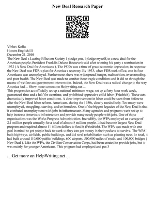 New Deal Research Paper
Vibhav Kollu
Honors English III
December 21, 2010
The New Deal s Lasting Effect on Society I pledge you, I pledge myself, to a new deal for the
American people, President Franklin Delano Roosevelt said after winning his party s nomination in
1932 ( A New Deal for Americans ). The 1930s was a time of great economic depression; in response
the New Deal was FDR s plan for America s recovery. By 1933, when FDR took office, one in four
Americans was unemployed. Furthermore, there was widespread hunger, malnutrition, overcrowding,
and poor health. The New Deal was made to combat these tragic conditions and it did so through the
means of welfare and government intervention. Indeed, the New Deal was a radical change to the way
America had ... Show more content on Helpwriting.net ...
This progressive act officially set up a national minimum wage, set up a forty hour work week,
guaranteed time and a half for overtime, and prohibited oppressive child labor (Friedrich). These acts
dramatically improved labor conditions. A clear improvement in labor could be seen from before to
after the New Deal labor reform. Americans, during the 1930s, clearly needed help. Too many were
unemployed, struggling, starving, and/or homeless. One of the biggest legacies of the New Deal is that
it combated unemployment with jobs in infrastructure. Many agencies and programs were set up to
help increase America s infrastructure and provide many needy people with jobs. One of those
organizations was the Works Progress Administration. Incredibly, the WPA employed an average of
2.1 million people annually for a total of almost 8 million people. It had become largest New Deal
program and required almost 11 billion dollars to fund it (Friedrich). The WPA was made with one
goal in mind: to get people back to work so they can get money in their pockets to survive. The WPA
built highways, airfields, public buildings, and did rural rehabilitation such as planting trees. In total, it
had built around 110,000 public buildings, 600 airports, 500,000 miles of roads, and 100,000 bridges (
New Deal ). Like the WPA, the Civilian Conservation Corps, had been created to provide jobs, but it
was mainly for younger Americans. This program had employed and put 3
... Get more on HelpWriting.net ...
 