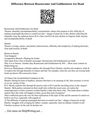 Difference Between Rosencrantz And Guildenstern Are Dead
Rosencrantz and Guildenstern Are Dead
Themes: absurdity incomprehensibility, existentialism, chance fate purpose in life; difficulty of
making meaningful decisions to control our fate + danger of passivity in fate, theatre reflecting life
(dramatic irony the audience knows R G s fates, but R G do not), decline in religious faith, mystery
and incomprehensibility of death
Hamlet
Themes: revenge, justice, uncertainty indecisiveness, difficulty and complexity of making decisions,
(fear and) mystery of death
Based on Hamlet
Tom Stoppard
Compared to Beckett s Waiting for Godot
Title taken from a line in Hamlet messenger: Rosencrantz and Guildenstern are dead.
Why it is so famous: Another play Rosencrantz and Guildenstern by WS ... Show more content on
Helpwriting.net ...
However, Shakespeare s Hamlet explores this through Prince Hamlet s decline into madness, while R
G explore this through absurdity in chance and fate: for example, when the coin they are tossing lands
heads up almost 100 consecutive times
2) Chance fate (existentialism?) purpose in life
Hamlet: During his bout of madness, declares that there is no meaning in life, that existence is trivial
as we are victims of fate.
R G: Mostly explores this through the passive roles of R G and the travelling actors in the original
Hamlet . Both parties comment on their small roles within the royal court, yet realise the
meaninglessness of their existence (within Hamlet ) other than these roles. This leads them to further
explore their fate what will happen to them, given their lack of purpose?
Their confliction paves the way for later exploration of the topic of fate and the amount of control we
hold in our lives, especially with regards to:
3) The difficulty of making meaningful decisions to control our fate + danger of passivity in fate
Hamlet: struggles with avenging his father s murder, especially when he debates whether to kill
Claudius in prayer. In the end, he decides not
... Get more on HelpWriting.net ...
 