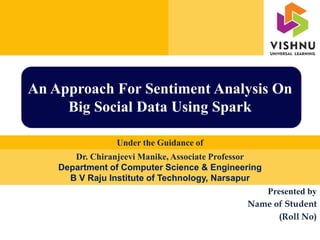 Presented by
Name of Student
(Roll No)
Under the Guidance of
An Approach For Sentiment Analysis On
Big Social Data Using Spark
Dr. Chiranjeevi Manike, Associate Professor
Department of Computer Science & Engineering
B V Raju Institute of Technology, Narsapur
 