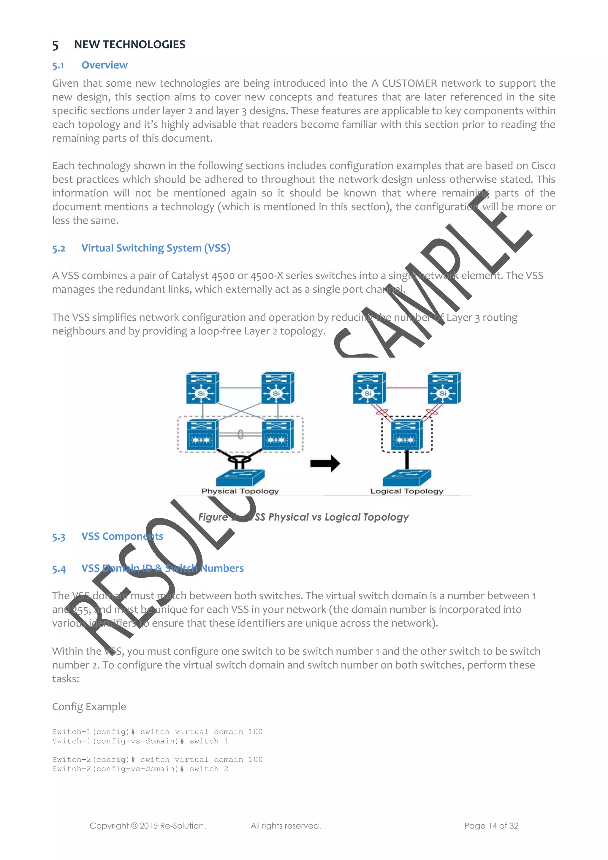 Copyright © 2015 Re-Solution. All rights reserved. Page 14 of 32
5 NEW TECHNOLOGIES
5.1 Overview
Given that some new technologies are being introduced into the A CUSTOMER network to support the
new design, this section aims to cover new concepts and features that are later referenced in the site
specific sections under layer 2 and layer 3 designs. These features are applicable to key components within
each topology and it’s highly advisable that readers become familiar with this section prior to reading the
remaining parts of this document.
Each technology shown in the following sections includes configuration examples that are based on Cisco
best practices which should be adhered to throughout the network design unless otherwise stated. This
information will not be mentioned again so it should be known that where remaining parts of the
document mentions a technology (which is mentioned in this section), the configuration will be more or
less the same.
5.2 Virtual Switching System (VSS)
A VSS combines a pair of Catalyst 4500 or 4500-X series switches into a single network element. The VSS
manages the redundant links, which externally act as a single port channel.
The VSS simplifies network configuration and operation by reducing the number of Layer 3 routing
neighbours and by providing a loop-free Layer 2 topology.
Figure 2 – VSS Physical vs Logical Topology
5.3 VSS Components
5.4 VSS Domain ID & Switch Numbers
The VSS domain must match between both switches. The virtual switch domain is a number between 1
and 255, and must be unique for each VSS in your network (the domain number is incorporated into
various identifiers to ensure that these identifiers are unique across the network).
Within the VSS, you must configure one switch to be switch number 1 and the other switch to be switch
number 2. To configure the virtual switch domain and switch number on both switches, perform these
tasks:
Config Example
Switch-1(config)# switch virtual domain 100
Switch-1(config-vs-domain)# switch 1
Switch-2(config)# switch virtual domain 100
Switch-2(config-vs-domain)# switch 2
 