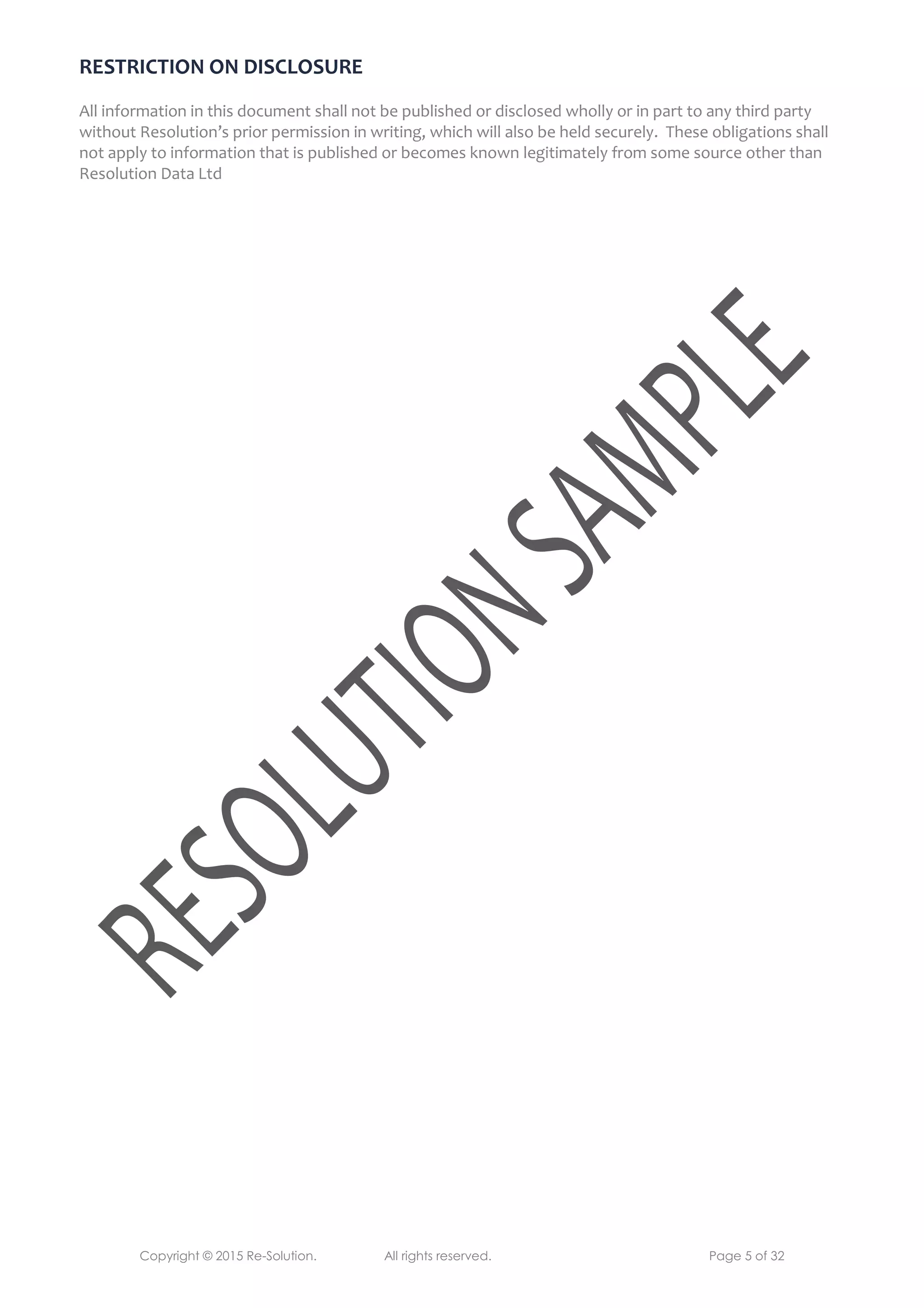 Copyright © 2015 Re-Solution. All rights reserved. Page 5 of 32
RESTRICTION ON DISCLOSURE
All information in this document shall not be published or disclosed wholly or in part to any third party
without Resolution’s prior permission in writing, which will also be held securely. These obligations shall
not apply to information that is published or becomes known legitimately from some source other than
Resolution Data Ltd
 
