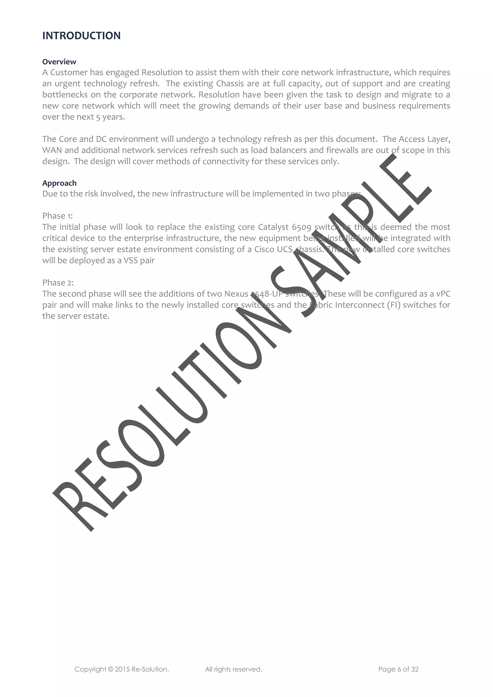 Copyright © 2015 Re-Solution. All rights reserved. Page 6 of 32
INTRODUCTION
Overview
A Customer has engaged Resolution to assist them with their core network infrastructure, which requires
an urgent technology refresh. The existing Chassis are at full capacity, out of support and are creating
bottlenecks on the corporate network. Resolution have been given the task to design and migrate to a
new core network which will meet the growing demands of their user base and business requirements
over the next 5 years.
The Core and DC environment will undergo a technology refresh as per this document. The Access Layer,
WAN and additional network services refresh such as load balancers and firewalls are out of scope in this
design. The design will cover methods of connectivity for these services only.
Approach
Due to the risk involved, the new infrastructure will be implemented in two phases:
Phase 1:
The initial phase will look to replace the existing core Catalyst 6509 switch as this is deemed the most
critical device to the enterprise infrastructure, the new equipment being installed will be integrated with
the existing server estate environment consisting of a Cisco UCS chassis. The new installed core switches
will be deployed as a VSS pair
Phase 2:
The second phase will see the additions of two Nexus 5548-UP switches. These will be configured as a vPC
pair and will make links to the newly installed core switches and the Fabric Interconnect (FI) switches for
the server estate.
 