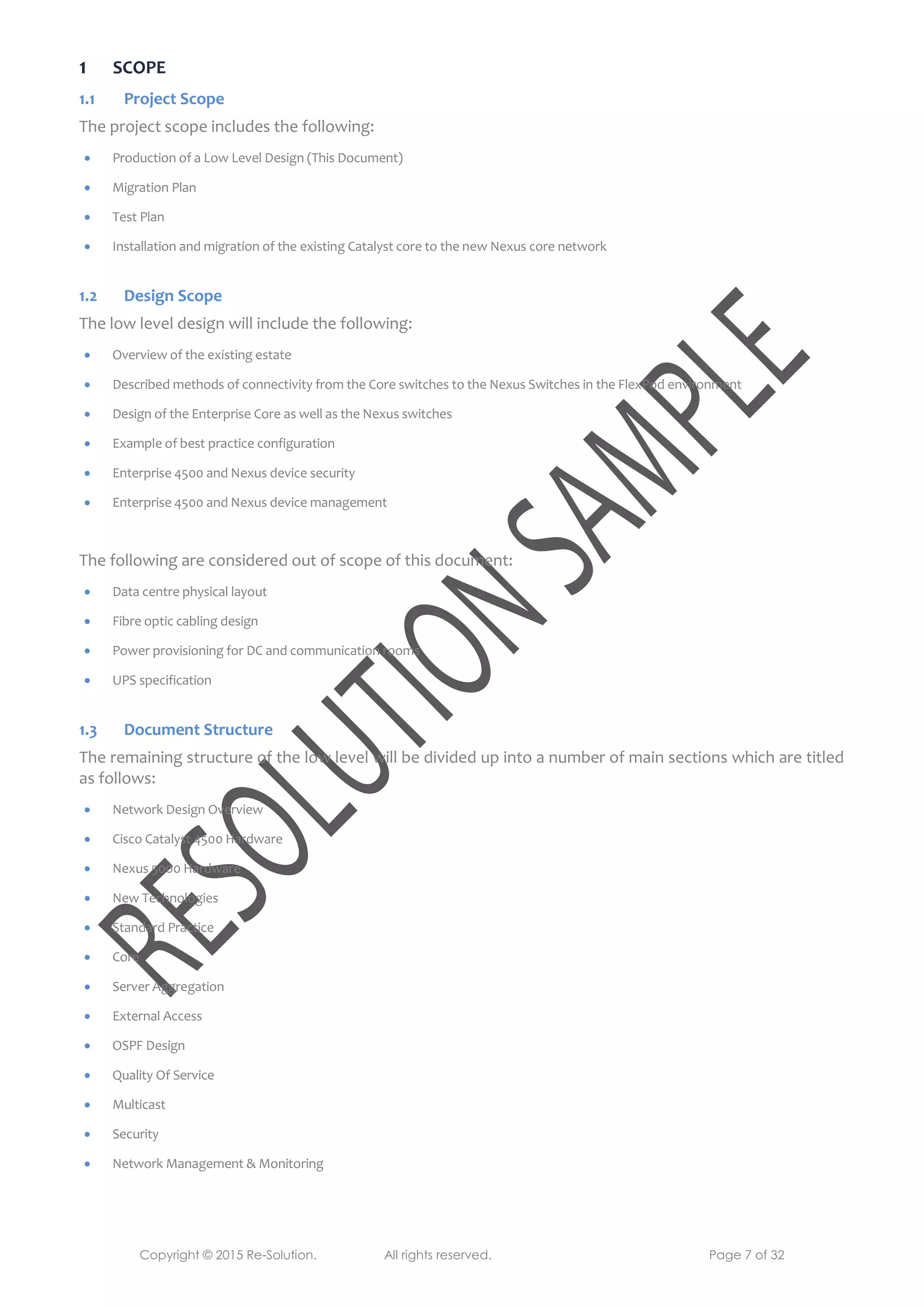 Copyright © 2015 Re-Solution. All rights reserved. Page 7 of 32
1 SCOPE
1.1 Project Scope
The project scope includes the following:
 Production of a Low Level Design (This Document)
 Migration Plan
 Test Plan
 Installation and migration of the existing Catalyst core to the new Nexus core network
1.2 Design Scope
The low level design will include the following:
 Overview of the existing estate
 Described methods of connectivity from the Core switches to the Nexus Switches in the FlexPod environment
 Design of the Enterprise Core as well as the Nexus switches
 Example of best practice configuration
 Enterprise 4500 and Nexus device security
 Enterprise 4500 and Nexus device management
The following are considered out of scope of this document:
 Data centre physical layout
 Fibre optic cabling design
 Power provisioning for DC and communication rooms
 UPS specification
1.3 Document Structure
The remaining structure of the low level will be divided up into a number of main sections which are titled
as follows:
 Network Design Overview
 Cisco Catalyst 4500 Hardware
 Nexus 5000 Hardware
 New Technologies
 Standard Practice
 Core
 Server Aggregation
 External Access
 OSPF Design
 Quality Of Service
 Multicast
 Security
 Network Management & Monitoring
 