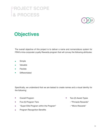 11
& PROCESS
PROJECT SCOPE
The overall objective of this project is to deliver a name and nomenclature system for
FRHI’s intra-corporate Loyalty Rewards program that will convey the following attributes:
Specifically, we understand that we are tasked to create names and a visual identity for
the following:
Objectives
Overall Program
Five (5) Program Tiers
"Super Elite Program within the Program”
Program Recognition Benefits
Two (2) Award Types
- “Pinnacle Rewards”
- “Micro Rewards”
Simple
Valuable
Flexible
Differentiated
1 2 3
 