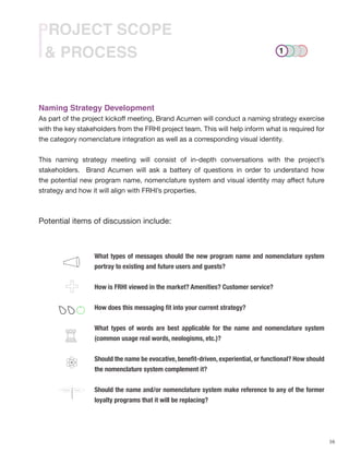 16
& PROCESS
PROJECT SCOPE
Naming Strategy Development
As part of the project kickoff meeting, Brand Acumen will conduct a naming strategy exercise
with the key stakeholders from the FRHI project team. This will help inform what is required for
the category nomenclature integration as well as a corresponding visual identity.
This naming strategy meeting will consist of in-depth conversations with the project’s
stakeholders. Brand Acumen will ask a battery of questions in order to understand how
the potential new program name, nomenclature system and visual identity may affect future
strategy and how it will align with FRHI’s properties.
Potential items of discussion include:
What types of messages should the new program name and nomenclature system
portray to existing and future users and guests?
How is FRHI viewed in the market? Amenities? Customer service?
How does this messaging fit into your current strategy?
What types of words are best applicable for the name and nomenclature system
(common usage real words, neologisms, etc.)?
Should the name be evocative, benefit-driven, experiential, or functional? How should
the nomenclature system complement it?
Should the name and/or nomenclature system make reference to any of the former
loyalty programs that it will be replacing?
FuturePresent
1
 