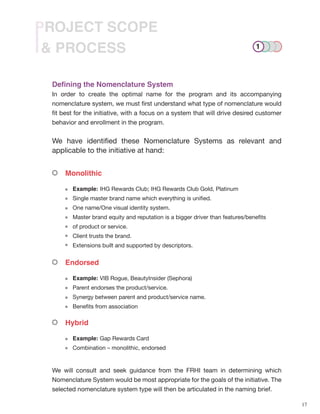 17
& PROCESS
PROJECT SCOPE
Defining the Nomenclature System
In order to create the optimal name for the program and its accompanying
nomenclature system, we must first understand what type of nomenclature would
fit best for the initiative, with a focus on a system that will drive desired customer
behavior and enrollment in the program.
We have identified these Nomenclature Systems as relevant and
applicable to the initiative at hand:
Monolithic
Endorsed
Hybrid
Example: IHG Rewards Club; IHG Rewards Club Gold, Platinum
Single master brand name which everything is unified.
One name/One visual identity system.
Master brand equity and reputation is a bigger driver than features/benefits
of product or service.
Client trusts the brand.
Extensions built and supported by descriptors.
Example: VIB Rogue, BeautyInsider (Sephora)
Parent endorses the product/service.
Synergy between parent and product/service name.
Benefits from association
Example: Gap Rewards Card
Combination – monolithic, endorsed
We will consult and seek guidance from the FRHI team in determining which
Nomenclature System would be most appropriate for the goals of the initiative. The
selected nomenclature system type will then be articulated in the naming brief.
1
 