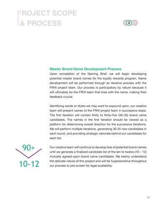 21
& PROCESS
PROJECT SCOPE
Master Brand Name Development Process
Upon completion of the Naming Brief, we will begin developing
potential master brand names for the loyalty rewards program. Name
development will be performed through an iterative process with the
FRHI project team. Our process is participatory by nature because it
will ultimately be the FRHI team that lives with the name, making their
feedback crucial.
Identifying words or styles we may want to expound upon, our creative
team will present names to the FRHI project team in successive steps.
The first iteration will contain thirty to thirty-five (30–35) brand name
candidates. The names in the first iteration should be viewed as a
platform for determining overall direction for the successive iterations.
We will perform multiple iterations, generating 30-35 new candidates in
each round, and providing strategic rationale behind our candidates for
each list.
Our creative team will continue to develop lists of potential brand names
until we generate a finalized candidate list of the ten to twelve (10 – 12)
mutually agreed-upon brand name candidates. We keenly understand
the delicate nature of this project and will be hypersensitive throughout
our process to pre-screen for legal availability.
90+
10-12
2
 