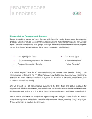 22
& PROCESS
PROJECT SCOPE
Nomenclature Development Process
Based around the names we move forward with from the master brand name development
process, we will develop a series of nomenclature systems that will encompass the tiers, award
types, benefits and separate user groups that align around the concept of the master program
name. Specifically, we will create a nomenclature system for the following:
The master program name will act as a conceptual guide. Based on our previous defining of the
nomenclature system and the FRHI team’s input, we will determine the underlying relationship
between the name and the nomenclature system and the level of reference, associations, and
connections that is necessary.
We will present 15 – 30 nomenclature systems to the FRHI team and gather feedback for
adjustments, additional directions, and refinements. We will present our refinements to the FRHI
Project team and determine 10 – 12 nomenclature systems that will move forward into validation.
For all names presented, we will perform rigorous linguistic analysis to ensure that the names
are structurally viable and present no conflicting themes or messages in any foreign languages.
This is a vital part of creative development.
Five (5) Program Tiers
“Super Elite Program within the Program”
Program Recognition Benefits
Two Award Types
-“Pinnacle Rewards”
-“Micro Rewards”
2
 