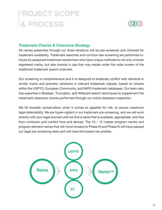 23
& PROCESS
PROJECT SCOPE
Trademark Checks & Clearance Strategy
All names presented through our three iterations will be pre-screened and checked for
trademark availability. Trademark searches and common law screening are performed in-
house by seasoned trademark researchers who have unique methods to not only uncover
registered marks, but also brands in use that may reside under the radar screen of the
traditional trademark search channels.
Our screening is comprehensive and it is designed to eradicate conflict with identical or
similar marks and phonetic variations in relevant trademark classes, based on checks
within the USPTO, European Community, and WIPO trademark databases. Our team also
has expertise in Boolean, Truncation, and Wildcard search techniques to supplement the
trademark clearance checks performed through our online database inspection.
We tilt towards conservatism when it comes to appetite for risk, to ensure maximum
legal defensibility. We are hyper-vigilant in our trademark pre-screening, and we will work
directly with your legal counsel until we find a name that is available, appropriate, and free
from confusion and conflict here and abroad. The 10 – 12 master program names and
program element names that will move forward to Phase III and Phase IV will have passed
our legal pre-screening tests and will have the lowest risk profiles.
USPTO
EC
Name™Name WIPO
2
 